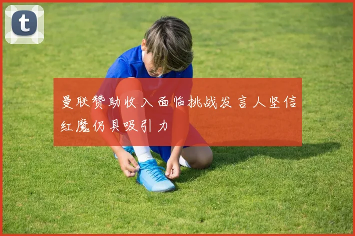 曼联赞助收入面临挑战发言人坚信红魔仍具吸引力