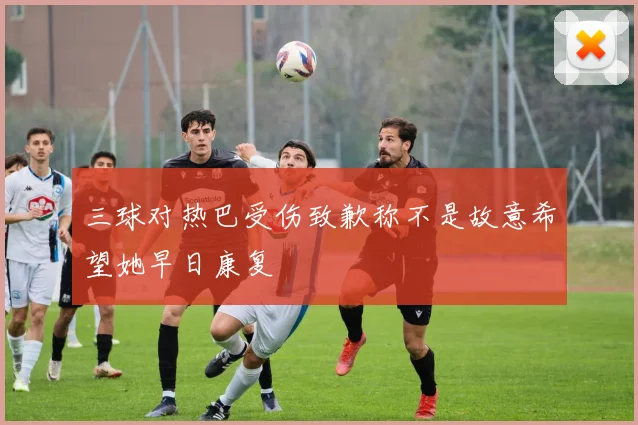 三球对热巴受伤致歉称不是故意希望她早日康复