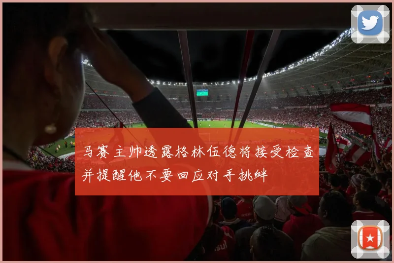 马赛主帅透露格林伍德将接受检查并提醒他不要回应对手挑衅