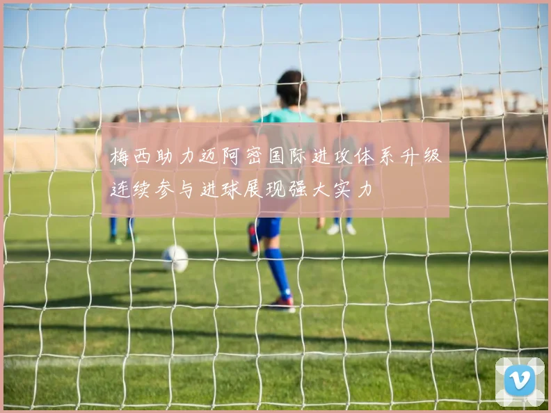 梅西助力迈阿密国际进攻体系升级连续参与进球展现强大实力