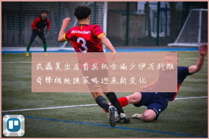 武磊复出后首发机会减少伊万科维奇锋线轮换策略迎来新变化