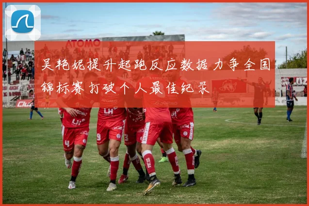 吴艳妮提升起跑反应数据力争全国锦标赛打破个人最佳纪录