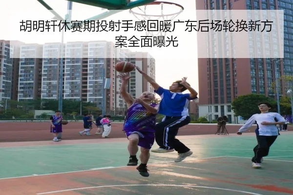 胡明轩休赛期投射手感回暖广东后场轮换新方案全面曝光